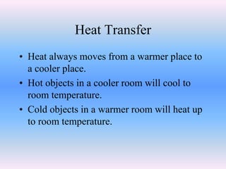 Heat Transfer
• Heat always moves from a warmer place to
a cooler place.
• Hot objects in a cooler room will cool to
room temperature.
• Cold objects in a warmer room will heat up
to room temperature.
 