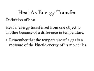 Definition of heat:
Heat is energy transferred from one object to
another because of a difference in temperature.
• Remember that the temperature of a gas is a
measure of the kinetic energy of its molecules.
Heat As Energy Transfer
 