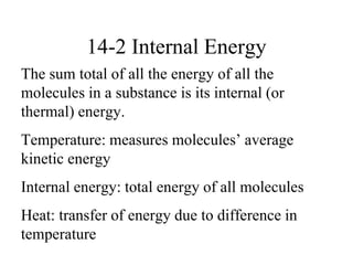 14-2 Internal Energy
The sum total of all the energy of all the
molecules in a substance is its internal (or
thermal) energy.
Temperature: measures molecules’ average
kinetic energy
Internal energy: total energy of all molecules
Heat: transfer of energy due to difference in
temperature
 