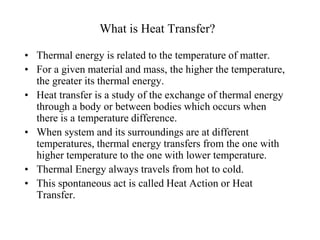 What is Heat Transfer?
• Thermal energy is related to the temperature of matter.
• For a given material and mass, the higher the temperature,
the greater its thermal energy.
• Heat transfer is a study of the exchange of thermal energy
through a body or between bodies which occurs when
there is a temperature difference.
• When system and its surroundings are at different
temperatures, thermal energy transfers from the one with
higher temperature to the one with lower temperature.
• Thermal Energy always travels from hot to cold.
• This spontaneous act is called Heat Action or Heat
Transfer.
 