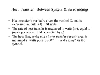 Heat Transfer Between System & Surroundings
• Heat transfer is typically given the symbol Q, and is
expressed in joules (J) in SI units.
• The rate of heat transfer is measured in watts (W), equal to
joules per second, and is denoted by Q.
• The heat flux, or the rate of heat transfer per unit area, is
measured in watts per area (W/m2), and uses q" for the
symbol.
 