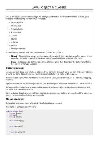 http://www.tutorialspoint.com/java/java_object_classes.htm Copyright © tutorialspoint.com
JAVA - OBJECT & CLASSESJAVA - OBJECT & CLASSES
Java is an Object-Oriented Language. As a language that has the Object Oriented feature, Java
supports the following fundamental concepts:
Polymorphism
Inheritance
Encapsulation
Abstraction
Classes
Objects
Instance
Method
Message Parsing
In this chapter, we will look into the concepts Classes and Objects.
Object - Objects have states and behaviors. Example: A dog has states - color, name, breed
as well as behaviors -wagging, barking, eating. An object is an instance of a class.
Class - A class can be defined as a template/blue print that describes the behaviors/states
that object of its type support.
Objects in Java:
Let us now look deep into what are objects. If we consider the real-world we can find many objects
around us, Cars, Dogs, Humans, etc. All these objects have a state and behavior.
If we consider a dog, then its state is - name, breed, color, and the behavior is - barking, wagging,
running
If you compare the software object with a real world object, they have very similar characteristics.
Software objects also have a state and behavior. A software object's state is stored in fields and
behavior is shown via methods.
So in software development, methods operate on the internal state of an object and the object-to-
object communication is done via methods.
Classes in Java:
A class is a blue print from which individual objects are created.
A sample of a class is given below:
public class Dog{
String breed;
int ageC
String color;
void barking(){
}
void hungry(){
}
void sleeping(){
}
 