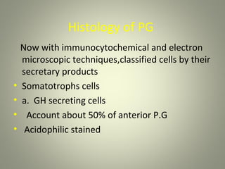 Histology of PG
    Now with immunocytochemical and electron
    microscopic techniques,classified cells by their
    secretary products
•   Somatotrophs cells
•   a. GH secreting cells
•    Account about 50% of anterior P.G
•    Acidophilic stained
 