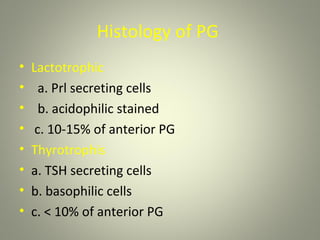 Histology of PG
•   Lactotrophic
•     a. Prl secreting cells
•     b. acidophilic stained
•    c. 10-15% of anterior PG
•   Thyrotrophis
•   a. TSH secreting cells
•   b. basophilic cells
•   c. < 10% of anterior PG
 