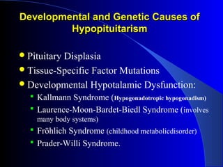Developmental and Genetic Causes of
         Hypopituitarism

 Pituitary
          Displasia
 Tissue-Specific Factor Mutations
 Developmental Hypotalamic Dysfunction:
   Kallmann Syndrome (Hypogonadotropic hypogonadism)
   Laurence-Moon-Bardet-Biedl Syndrome (involves
    many body systems)
   Fröhlich Syndrome (childhood metabolicdisorder)
   Prader-Willi Syndrome.
 