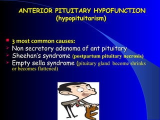 ANTERIOR PITUITARY HYPOFUNCTION
               (hypopituitarism)


   3 most common causes:
   Non secretory adenoma of ant pituitary
   Sheehan’s syndrome (postpartum pituitary necrosis)
   Empty sella syndrome (pituitary gland become shrinks
    or becomes flattened)
 