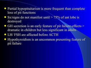  Partial hypopituitarism is more frequent than complete
  loss of pit functions
 Sx/signs do not manifest until > 75% of ant lobe is
  destroyed
 GH secretion is an early feature of pit failure-effects >
  dramatic in children but less significant in adults
 LH/ FSH are affected before ACTH
 Hypothyroidism is an uncommon presenting feature of
  pit failure
 