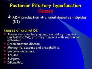Posterior Pituitary hypofunction
                  Causes
     ADH production  cranial diabetes insipidus
      (DI)

Causes of cranial DI
   Tumours-craniopharyngioma, secondary tumours
    (metastatic CA), pituitary tumours with suprasella
    extension.
   Granulomatous disease.
   Meningitis, abscess and encephalitis.
   Vascular disorders.
   Trauma.
   Surgery.
   Idiopathic.
 