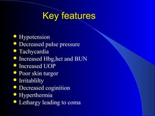 Key features

 Hypotension
 Decreased    pulse pressure
 Tachycardia
 Increased Hbg,hct and BUN
 Increased UOP
 Poor skin turgor
 Irritablilty
 Decreased coginition
 Hyperthermia
 Lethargy leading to coma
 