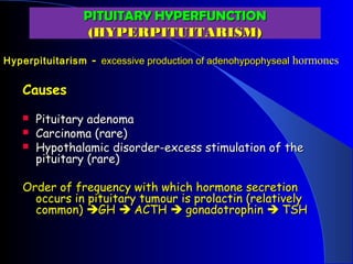 PITUITARY HYPERFUNCTION
                 (HYPERPITUITARISM)
Hyperpituitarism - excessive production of adenohypophyseal hormones


   Causes
      Pituitary adenoma
      Carcinoma (rare)
      Hypothalamic disorder-excess stimulation of the
       pituitary (rare)

   Order of frequency with which hormone secretion
     occurs in pituitary tumour is prolactin (relatively
     common) GH  ACTH  gonadotrophin  TSH
 