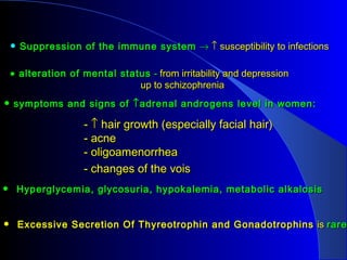 • Suppression of the immune system → ↑ susceptibility to infections

 • alteration of mental status - from irritability and depression
                            up to schizophrenia
• symptoms and signs of ↑ adrenal androgen s level in women:
                 - ↑ hair growth (especially facial hair)
                 - acne
                 - oligoamenorrhea
                 - changes of the vois
• Hyperglycemia, glycosuria, hypokalemia, metabolic alkalosis


• Excessive Secretion Of Thyreotrophin and Gonadotrophins is rare
 