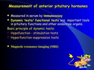 Measurement of anterior pituitary hormones

 Measured in serum by immunoassay
 Dynamic tests/ functional tests are important tools
  in pituitary functions and other endocrine organs.
Basic principle of dynamic tests:
 Hypofunction - stimulation tests
 Hyperfunction-suppression tests


   Magnetic resonance imaging (MRI)
 