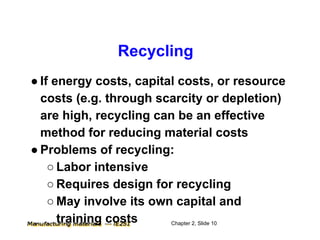 Recycling
● If energy costs, capital costs, or resource
  costs (e.g. through scarcity or depletion)
  are high, recycling can be an effective
  method for reducing material costs
● Problems of recycling:
    ○ Labor intensive
    ○ Requires design for recycling
    ○ May involve its own capital and
      training costs     Chapter 2, Slide 10
 