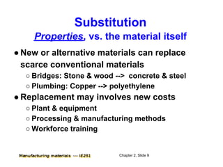 Substitution
     Properties, vs. the material itself
● New or alternative materials can replace
  scarce conventional materials
  ○ Bridges: Stone & wood --> concrete & steel
  ○ Plumbing: Copper --> polyethylene
● Replacement may involves new costs
  ○ Plant & equipment
  ○ Processing & manufacturing methods
  ○ Workforce training


                           Chapter 2, Slide 9
 