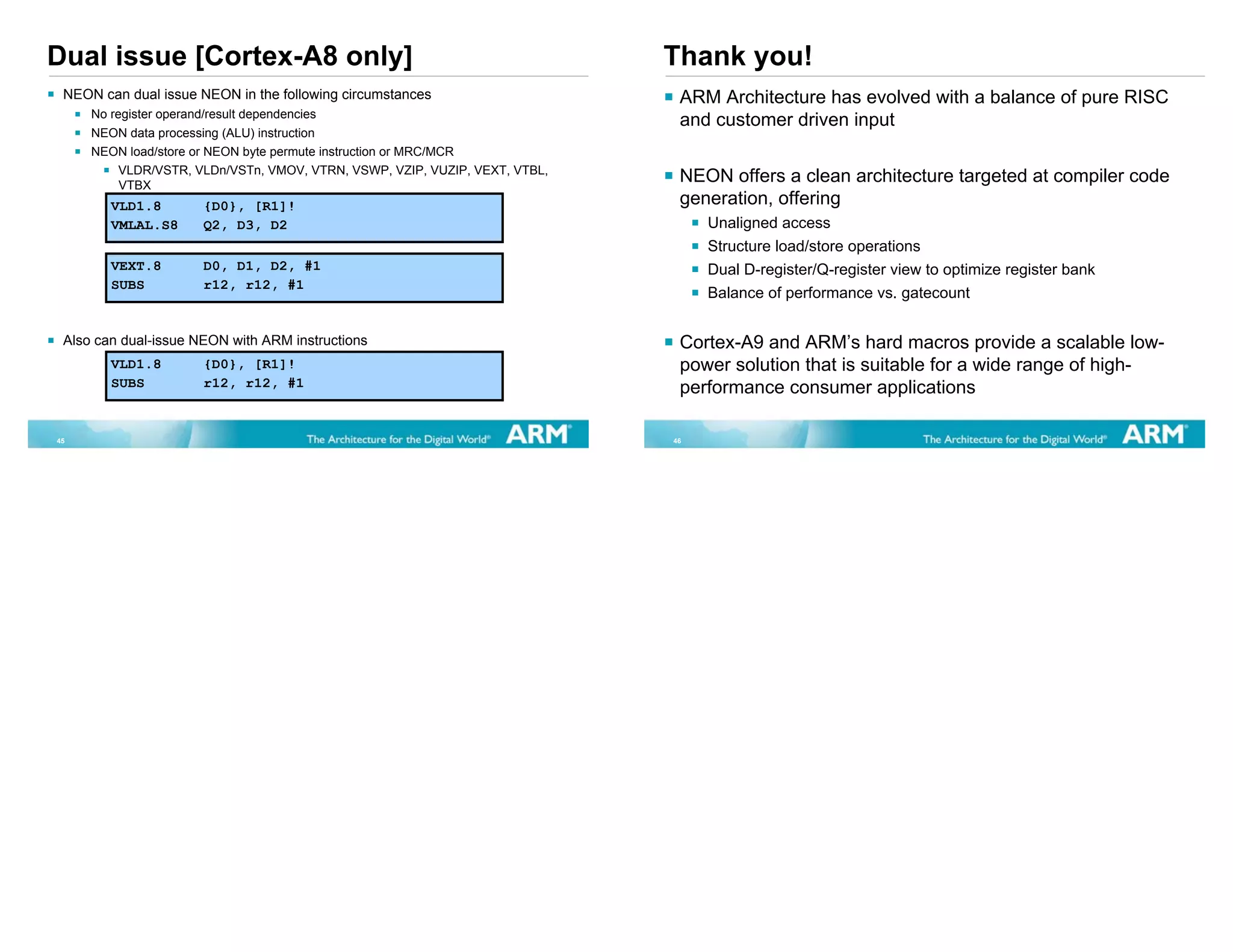 Dual issue [Cortex-A8 only]                                                  Thank you!
 NEON can dual issue NEON in the following circumstances                      ARM Architecture has evolved with a balance of pure RISC
     No register operand/result dependencies
                                                                              and customer driven input
     NEON data processing (ALU) instruction
     NEON load/store or NEON byte permute instruction or MRC/MCR
          VLDR/VSTR, VLDn/VSTn, VMOV, VTRN, VSWP, VZIP, VUZIP, VEXT, VTBL,
          VTBX
                                                                              NEON offers a clean architecture targeted at compiler code
        VLD1.8        {D0}, [R1]!                                             generation, offering
        VMLAL.S8      Q2, D3, D2                                                  Unaligned access
                                                                                  Structure load/store operations
        VEXT.8        D0, D1, D2, #1                                              Dual D-register/Q-register view to optimize register bank
        SUBS          r12, r12, #1
                                                                                  Balance of performance vs. gatecount


 Also can dual-issue NEON with ARM instructions                               Cortex-A9 and ARM’s hard macros provide a scalable low-
        VLD1.8        {D0}, [R1]!                                             power solution that is suitable for a wide range of high-
        SUBS          r12, r12, #1                                            performance consumer applications

45                                                                           46
 