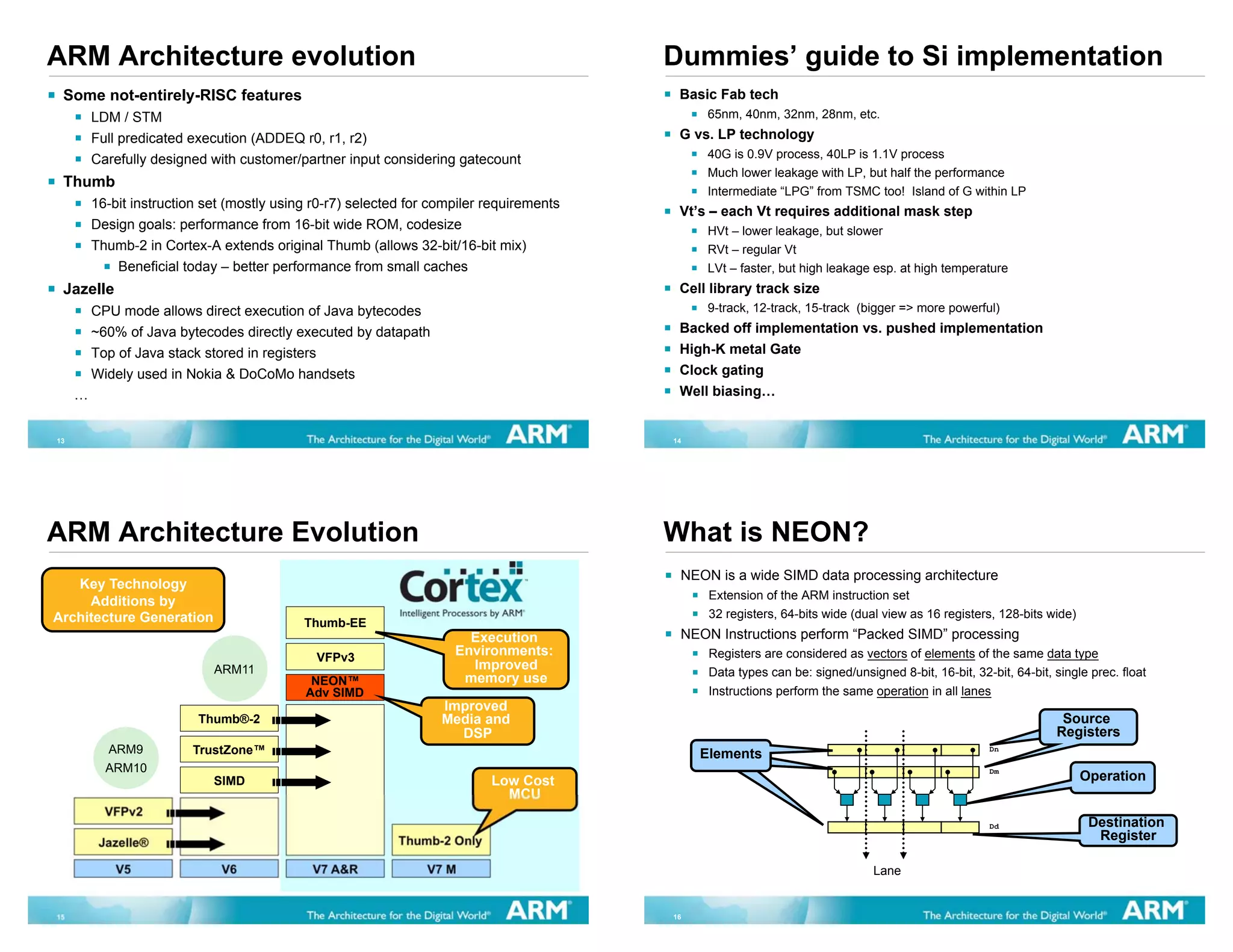 ARM Architecture evolution                                                                Dummies’ guide to Si implementation
 Some not-entirely-RISC features                                                           Basic Fab tech
         LDM / STM                                                                             65nm, 40nm, 32nm, 28nm, etc.
         Full predicated execution (ADDEQ r0, r1, r2)                                      G vs. LP technology
         Carefully designed with customer/partner input considering gatecount                  40G is 0.9V process, 40LP is 1.1V process
                                                                                               Much lower leakage with LP, but half the performance
 Thumb
                                                                                               Intermediate “LPG” from TSMC too! Island of G within LP
         16-bit instruction set (mostly using r0-r7) selected for compiler requirements
                                                                                           Vt’s – each Vt requires additional mask step
         Design goals: performance from 16-bit wide ROM, codesize                              HVt – lower leakage, but slower
         Thumb-2 in Cortex-A extends original Thumb (allows 32-bit/16-bit mix)                 RVt – regular Vt
             Beneficial today – better performance from small caches                           LVt – faster, but high leakage esp. at high temperature
 Jazelle                                                                                   Cell library track size
         CPU mode allows direct execution of Java bytecodes                                    9-track, 12-track, 15-track (bigger => more powerful)
         ~60% of Java bytecodes directly executed by datapath                              Backed off implementation vs. pushed implementation
         Top of Java stack stored in registers                                             High-K metal Gate
         Widely used in Nokia & DoCoMo handsets                                            Clock gating
     …                                                                                     Well biasing…


13                                                                                        14




ARM Architecture Evolution                                                                What is NEON?
                                                                                           NEON is a wide SIMD data processing architecture
   Key Technology
     Additions by                                                                               Extension of the ARM instruction set
Architecture Generation                                                                         32 registers, 64-bits wide (dual view as 16 registers, 128-bits wide)
                                            Thumb-EE
                                                                       Execution           NEON Instructions perform “Packed SIMD” processing
                                              VFPv3
                                                                     Environments:              Registers are considered as vectors of elements of the same data type
                             ARM11                                     Improved
                                                                      memory use                Data types can be: signed/unsigned 8-bit, 16-bit, 32-bit, 64-bit, single prec. float
                                             NEON™
                                            Adv SIMD                                            Instructions perform the same operation in all lanes
                                                                   Improved
                          Thumb®-2                                 Media and                                                                                       Source
                                                                                                                                                                   Source
                                                                     DSP                                                                                          Registers
                                                                                                                                                                  Registers
           ARM9          TrustZone™                                                            Elements
                                                                                                                                                     Dn

           ARM10                                                                                                                                     Dm
                             SIMD                                          Low Cost                                                                                     Operation
                                                                             MCU
           VFPv2
                                                                                                                                                     Dd                  Destination
          Jazelle®                                          Thumb-2 Only                                                                                                  Register

             V5               V6             V7 A&R             V7 M                                                           Lane


15                                                                                        16
 