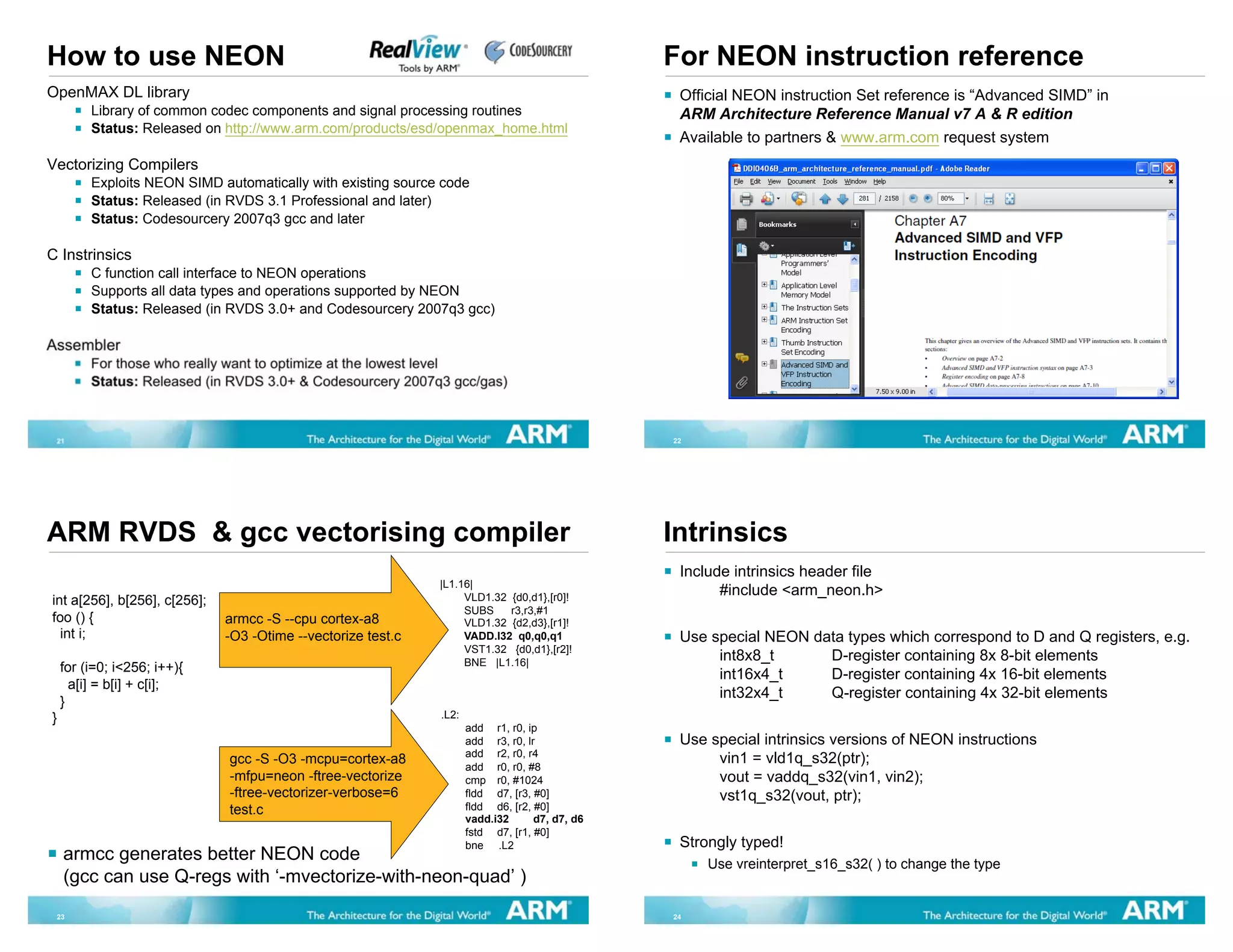 How to use NEON                                                                                 For NEON instruction reference
OpenMAX DL library                                                                               Official NEON instruction Set reference is “Advanced SIMD” in
         Library of common codec components and signal processing routines                       ARM Architecture Reference Manual v7 A & R edition
         Status: Released on http://www.arm.com/products/esd/openmax_home.html
                                                                                                 Available to partners & www.arm.com request system
Vectorizing Compilers
         Exploits NEON SIMD automatically with existing source code
         Status: Released (in RVDS 3.1 Professional and later)
         Status: Codesourcery 2007q3 gcc and later

C Instrinsics
         C function call interface to NEON operations
         Supports all data types and operations supported by NEON
         Status: Released (in RVDS 3.0+ and Codesourcery 2007q3 gcc)

Assembler
         For those who really want to optimize at the lowest level
         Status: Released (in RVDS 3.0+ & Codesourcery 2007q3 gcc/gas)



 21                                                                                             22




ARM RVDS & gcc vectorising compiler                                                             Intrinsics
                                                                                                 Include intrinsics header file
                                                              |L1.16|
                                                                   VLD1.32 {d0,d1},[r0]!
                                                                                                       #include <arm_neon.h>
int a[256], b[256], c[256];
                                                                   SUBS    r3,r3,#1
foo () {                      armcc -S --cpu cortex-a8             VLD1.32 {d2,d3},[r1]!
  int i;                      -O3 -Otime --vectorize test.c        VADD.I32 q0,q0,q1             Use special NEON data types which correspond to D and Q registers, e.g.
                                                                   VST1.32 {d0,d1},[r2]!
                                                                   BNE |L1.16|
                                                                                                      int8x8_t      D-register containing 8x 8-bit elements
    for (i=0; i<256; i++){
                                                                                                      int16x4_t     D-register containing 4x 16-bit elements
      a[i] = b[i] + c[i];
                                                                                                      int32x4_t     Q-register containing 4x 32-bit elements
    }
}                                                             .L2:
                                                                     add r1, r0, ip
                                                                     add r3, r0, lr              Use special intrinsics versions of NEON instructions
                                                                     add r2, r0, r4
                              gcc -S -O3 -mcpu=cortex-a8
                                                                     add r0, r0, #8
                                                                                                      vin1 = vld1q_s32(ptr);
                              -mfpu=neon -ftree-vectorize            cmp r0, #1024                    vout = vaddq_s32(vin1, vin2);
                              -ftree-vectorizer-verbose=6            fldd d7, [r3, #0]                vst1q_s32(vout, ptr);
                              test.c                                 fldd d6, [r2, #0]
                                                                     vadd.i32      d7, d7, d6
                                                                     fstd d7, [r1, #0]
                                                                     bne .L2                     Strongly typed!
    armcc generates better NEON code                                                                 Use vreinterpret_s16_s32( ) to change the type
    (gcc can use Q-regs with ‘-mvectorize-with-neon-quad’ )
 23                                                                                             24
 