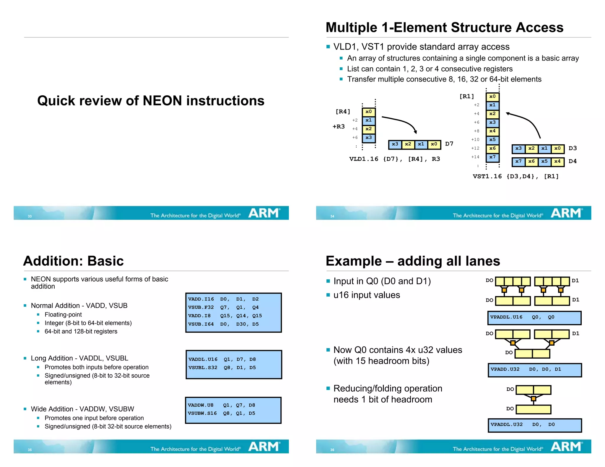 Multiple 1-Element Structure Access
                                                                                     VLD1, VST1 provide standard array access
                                                                                            An array of structures containing a single component is a basic array
                                                                                            List can contain 1, 2, 3 or 4 consecutive registers
                                                                                            Transfer multiple consecutive 8, 16, 32 or 64-bit elements

                                                                                                                                   [R1]       x0
     Quick review of NEON instructions                                                                                                +2      x1
                                                                                         [R4]        x0                               +4      x2
                                                                                                +2   x1                               +6      x3
                                                                                     +R3        +4   x2                               +8      x4
                                                                                                +6   x3                               +10     x5
                                                                                                :         x3   x2   x1   x0   D7
                                                                                                                                      +12     x6         x3   x2   x1    x0   D3
                                                                                            VLD1.16 {D7}, [R4], R3                    +14     x7
                                                                                                                                                         x7   x6   x5    x4   D4
                                                                                                                                          :

                                                                                                                                      VST1.16 {D3,D4}, [R1]




33                                                                                  34




Addition: Basic                                                                     Example – adding all lanes
 NEON supports various useful forms of basic                                         Input in Q0 (D0 and D1)                                  DO                              D1
 addition
                                                       VADD.I16    D0,   D1,   D2    u16 input values                                         DO                              D1
 Normal Addition - VADD, VSUB                          VSUB.F32    Q7,   Q1,   Q4
      Floating-point                                   VADD.I8     Q15, Q14, Q15                                                               VPADDL.U16      Q0,      Q0
      Integer (8-bit to 64-bit elements)               VSUB.I64    D0,   D30, D5
      64-bit and 128-bit registers                                                                                                            DO                              D1

                                                                                     Now Q0 contains 4x u32 values                                 DO
 Long Addition - VADDL, VSUBL                          VADDL.U16    Q1, D7, D8
                                                                                     (with 15 headroom bits)
      Promotes both inputs before operation            VSUBL.S32    Q8, D1, D5                                                                 VPADD.U32      D0, D0, D1
      Signed/unsigned (8-bit to 32-bit source
      elements)
                                                                                     Reducing/folding operation                                     DO

                                                       VADDW.U8    Q1, Q7, D8
                                                                                     needs 1 bit of headroom
 Wide Addition - VADDW, VSUBW                                                                                                                       DO
                                                       VSUBW.S16   Q8, Q1, D5
      Promotes one input before operation
      Signed/unsigned (8-bit 32-bit source elements)                                                                                           VPADDL.U32      D0,      D0



35                                                                                  36
 