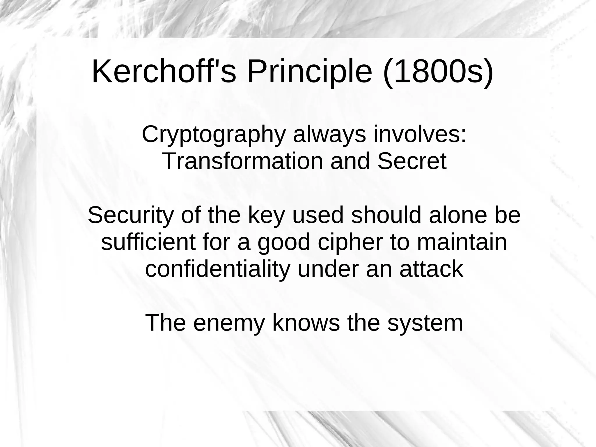 Kerchoff's Principle (1800s)
     Cryptography always involves:
      Transformation and Secret

Security of the key used should alone be
 sufficient for a good cipher to maintain
      confidentiality under an attack

     The enemy knows the system
 