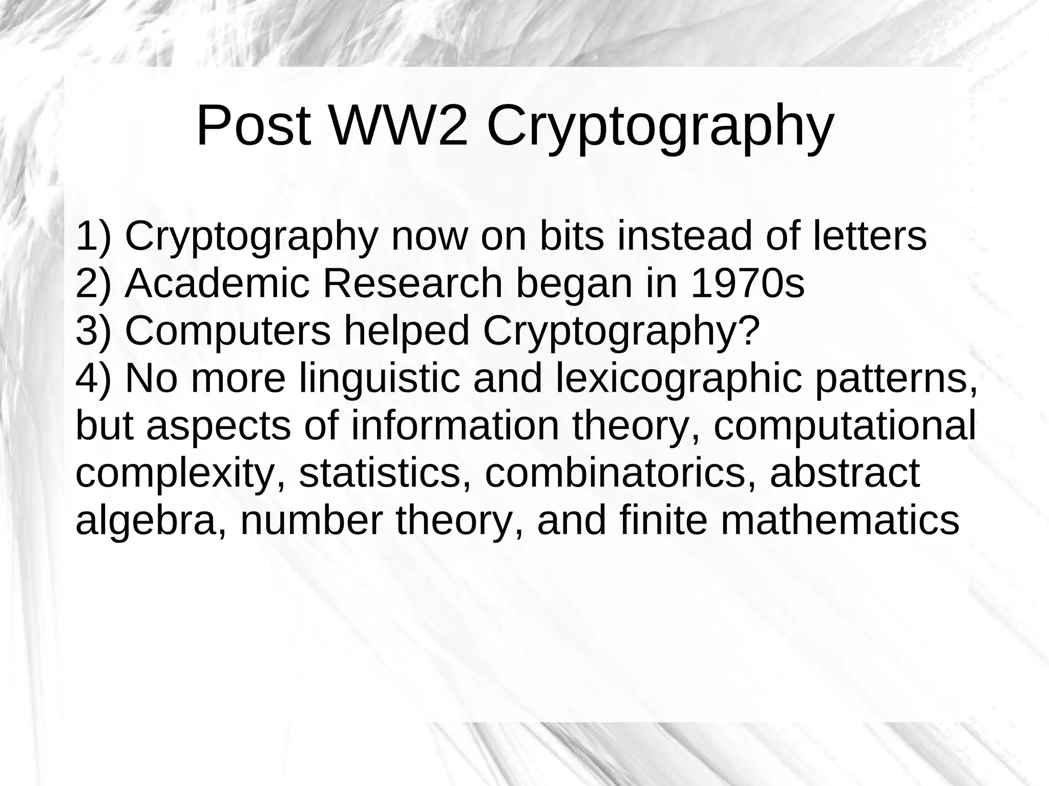 Post WW2 Cryptography
1) Cryptography now on bits instead of letters
2) Academic Research began in 1970s
3) Computers helped Cryptography?
4) No more linguistic and lexicographic patterns,
but aspects of information theory, computational
complexity, statistics, combinatorics, abstract
algebra, number theory, and finite mathematics
 