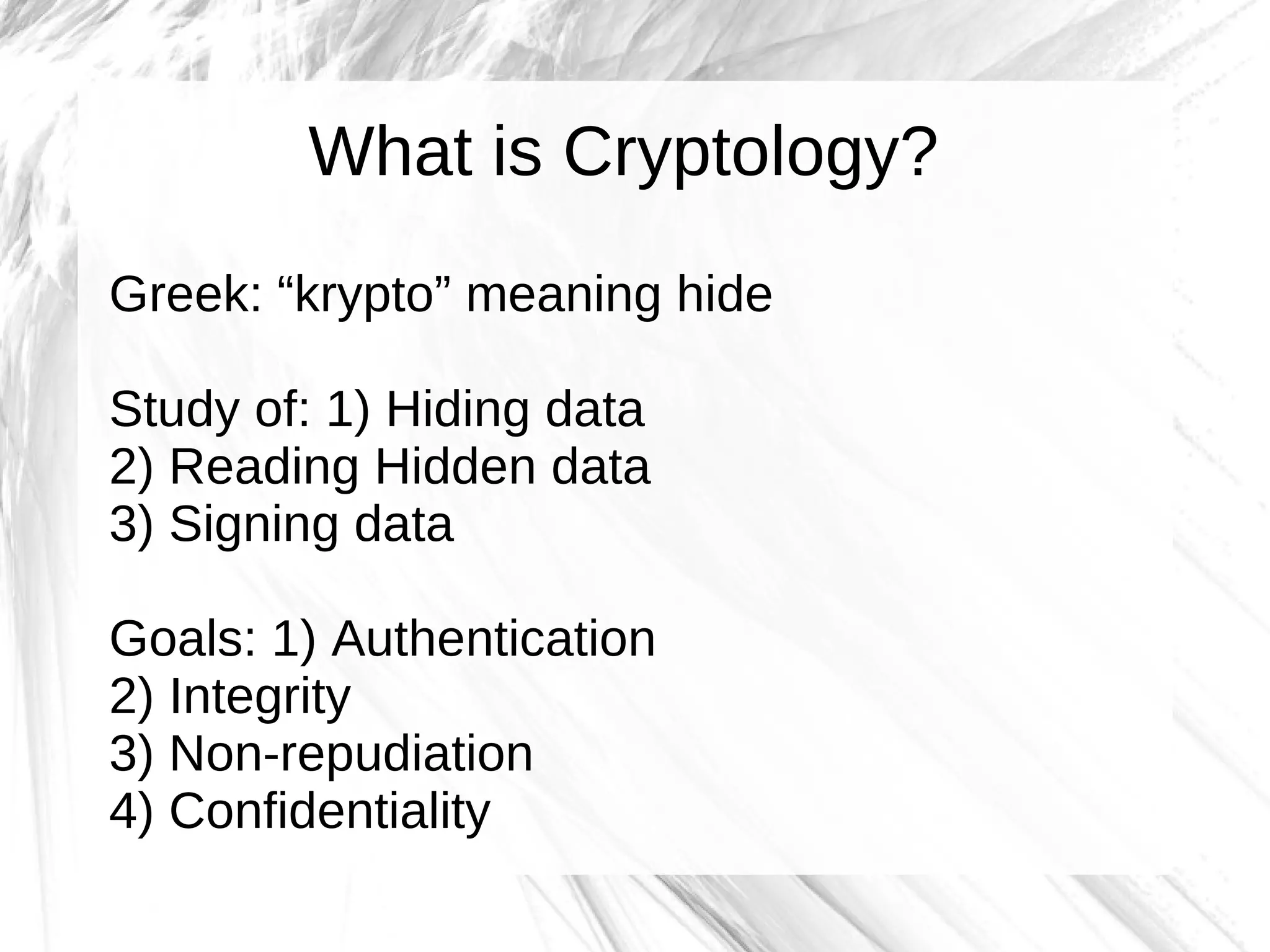 What is Cryptology?
Greek: “krypto” meaning hide

Study of: 1) Hiding data
2) Reading Hidden data
3) Signing data

Goals: 1) Authentication
2) Integrity
3) Non-repudiation
4) Confidentiality
 