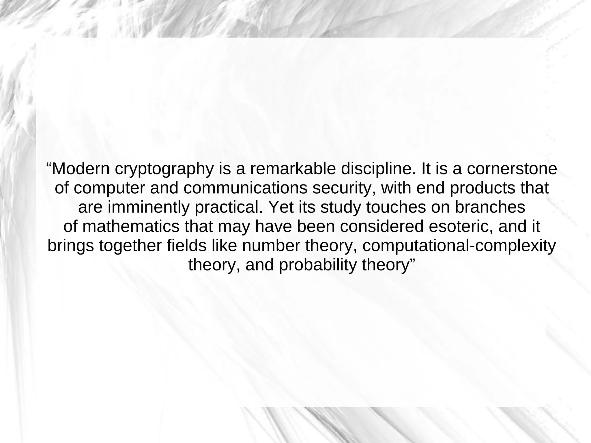 “Modern cryptography is a remarkable discipline. It is a cornerstone
 of computer and communications security, with end products that
     are imminently practical. Yet its study touches on branches
  of mathematics that may have been considered esoteric, and it
brings together fields like number theory, computational-complexity
                    theory, and probability theory”
 