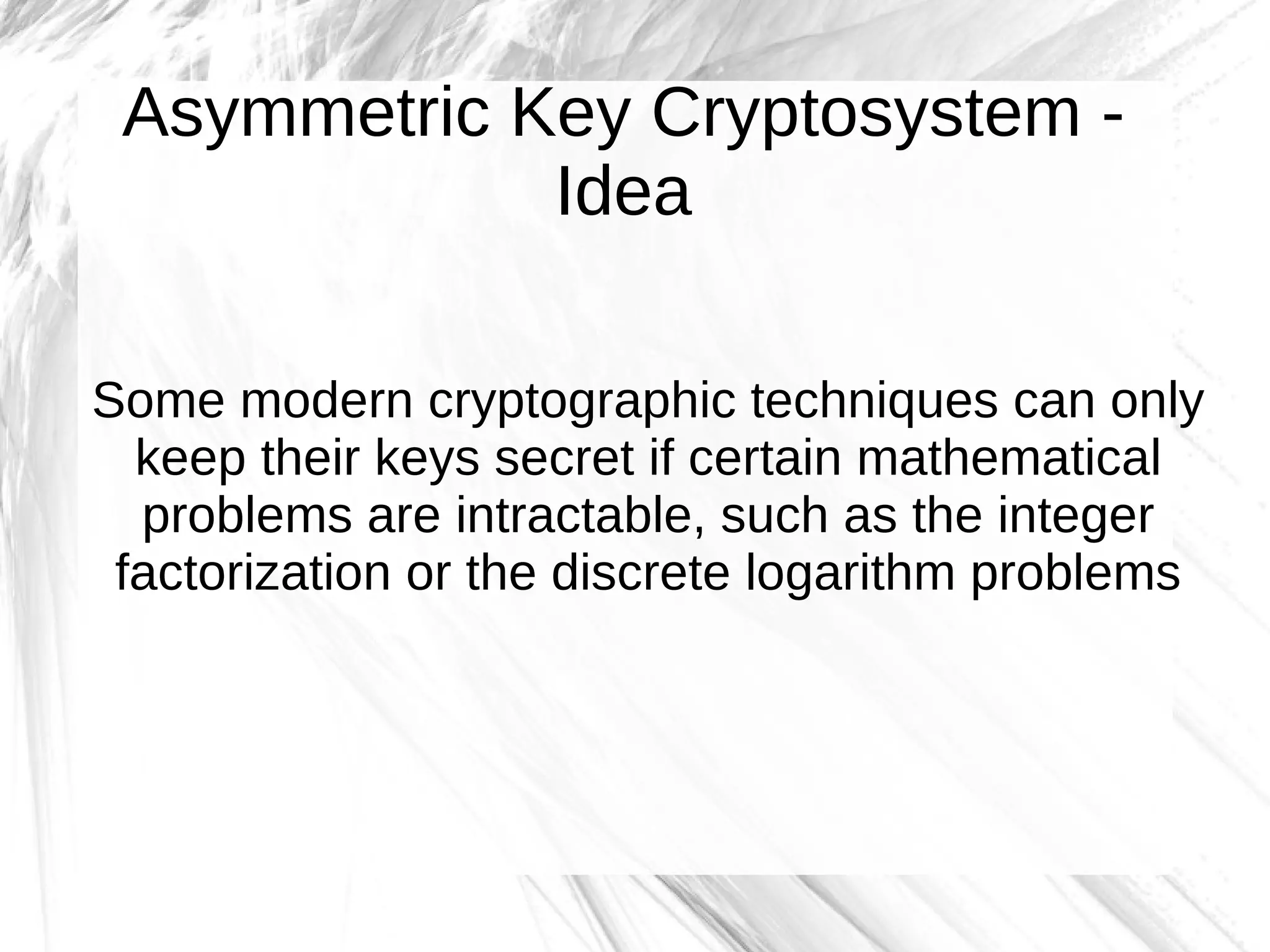 Asymmetric Key Cryptosystem -
             Idea

Some modern cryptographic techniques can only
  keep their keys secret if certain mathematical
  problems are intractable, such as the integer
 factorization or the discrete logarithm problems
 