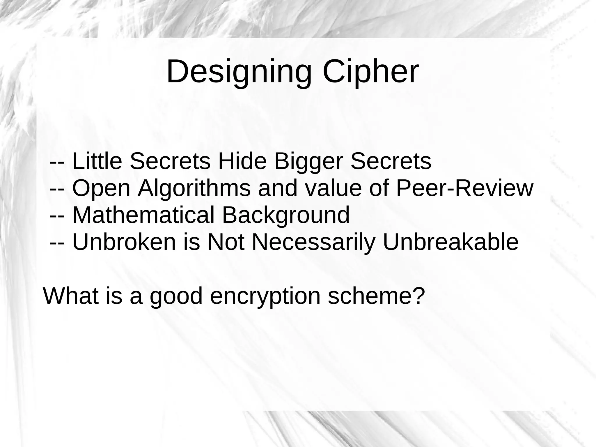 Designing Cipher

-- Little Secrets Hide Bigger Secrets
-- Open Algorithms and value of Peer-Review
-- Mathematical Background
-- Unbroken is Not Necessarily Unbreakable

What is a good encryption scheme?
 