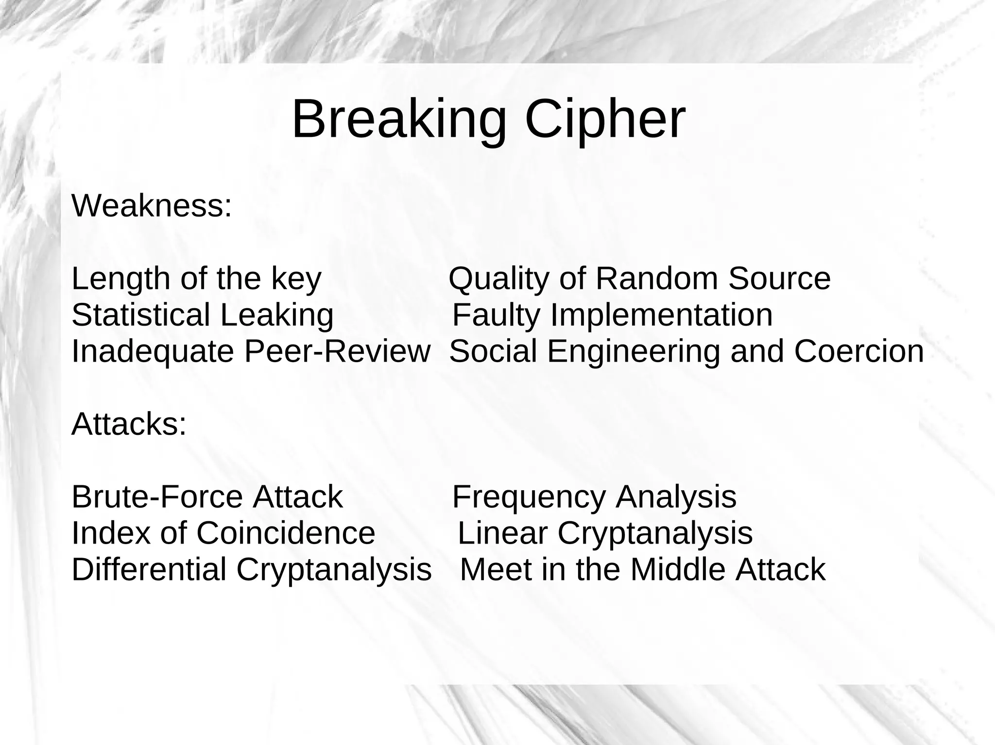 Breaking Cipher
Weakness:

Length of the key      Quality of Random Source
Statistical Leaking    Faulty Implementation
Inadequate Peer-Review Social Engineering and Coercion

Attacks:

Brute-Force Attack         Frequency Analysis
Index of Coincidence       Linear Cryptanalysis
Differential Cryptanalysis Meet in the Middle Attack
 