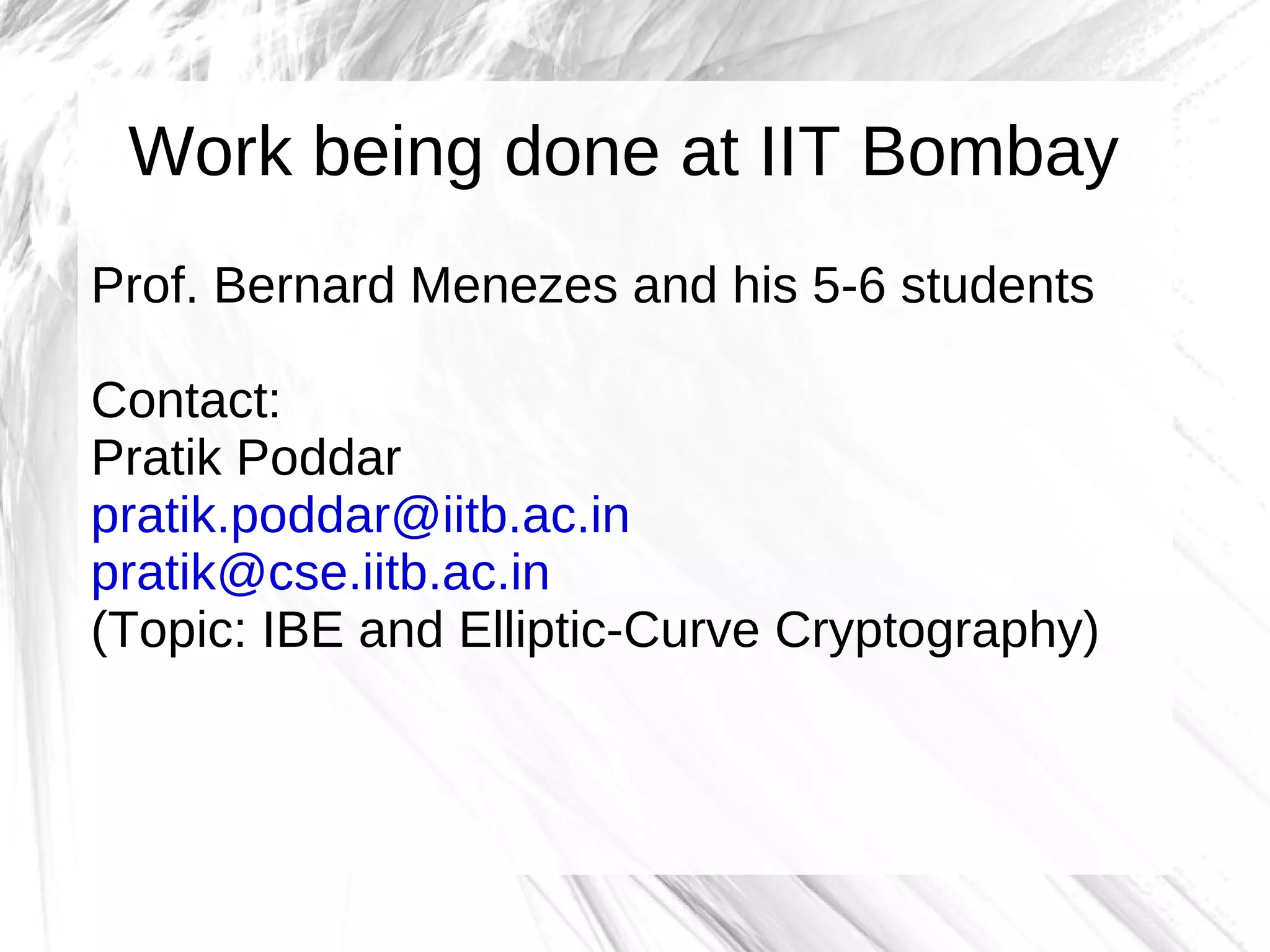 Work being done at IIT Bombay
Prof. Bernard Menezes and his 5-6 students

Contact:
Pratik Poddar
pratik.poddar@iitb.ac.in
pratik@cse.iitb.ac.in
(Topic: IBE and Elliptic-Curve Cryptography)
 