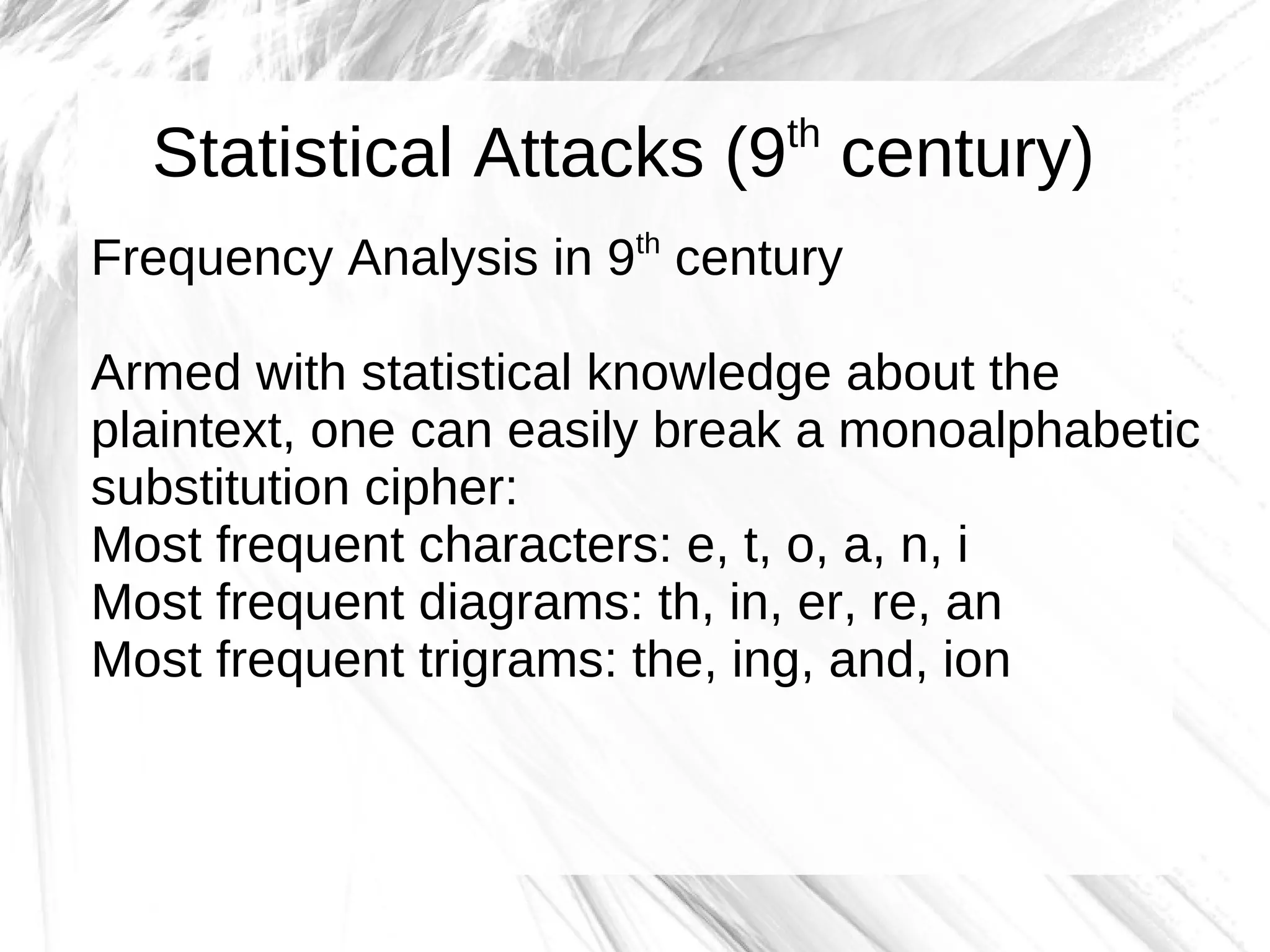 th
  Statistical Attacks (9 century)
Frequency Analysis in 9th century

Armed with statistical knowledge about the
plaintext, one can easily break a monoalphabetic
substitution cipher:
Most frequent characters: e, t, o, a, n, i
Most frequent diagrams: th, in, er, re, an
Most frequent trigrams: the, ing, and, ion
 