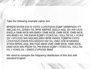 Take the following example cipher text

BPMZM WVKM EIA IV COTG LCKSTQVO EQBP NMIBPMZA ITT
ABCJJG IVL JZWEV IVL BPM WBPMZ JQZLA AIQL QV AW UIVG
EWZLA OMB WCB WN BWEV OMB WCB, OMB WCB, OMB WCB
WN BWEV IVL PM EMVB EQBP I YCIKS IVL I EILLTM IVL I YCIKS
QV I NTCZZG WN MQLMZLWEV BPIB XWWZ TQBBTM COTG
LCKSTQVO EMVB EIVLMZQVO NIZ IVL VMIZ JCB IB MDMZG
XTIKM BPMG AIQL BW PQA NIKM VWE OMB WCB, OMB WCB,
OMB WCB WN PMZM IVL PM EMVB EQBP I YCIKS IVL I EILLTM
IVL I YCIKS IVL I DMZG CVPIXXG BMIZ

We need to compare the frequency distribution of this text with
standard English
 