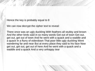 Hence the key is probably equal to 8

We can now decrypt the cipher text to reveal:

There once was an ugly duckling With feathers all stubby and brown
And the other birds said in so many words Get out of town Get out,
get out, get out of town And he went with a quack and a waddle and
a quack In a flurry of eiderdown That poor little ugly duckling Went
wandering far and near But at every place they said to his face Now
get out, get out, get out of here And he went with a quack and a
waddle and a quack And a very unhappy tear
 