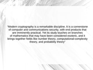 “Modern cryptography is a remarkable discipline. It is a cornerstone
 of computer and communications security, with end products that
     are imminently practical. Yet its study touches on branches
  of mathematics that may have been considered esoteric, and it
brings together fields like number theory, computational-complexity
                    theory, and probability theory”
 