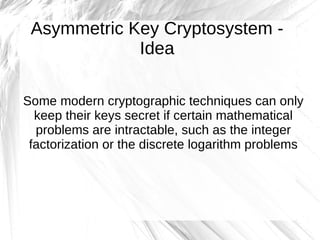 Asymmetric Key Cryptosystem -
             Idea

Some modern cryptographic techniques can only
  keep their keys secret if certain mathematical
  problems are intractable, such as the integer
 factorization or the discrete logarithm problems
 