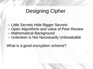 Designing Cipher

-- Little Secrets Hide Bigger Secrets
-- Open Algorithms and value of Peer-Review
-- Mathematical Background
-- Unbroken is Not Necessarily Unbreakable

What is a good encryption scheme?
 