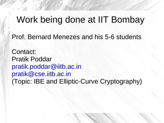 Work being done at IIT Bombay
Prof. Bernard Menezes and his 5-6 students

Contact:
Pratik Poddar
pratik.poddar@iitb.ac.in
pratik@cse.iitb.ac.in
(Topic: IBE and Elliptic-Curve Cryptography)
 