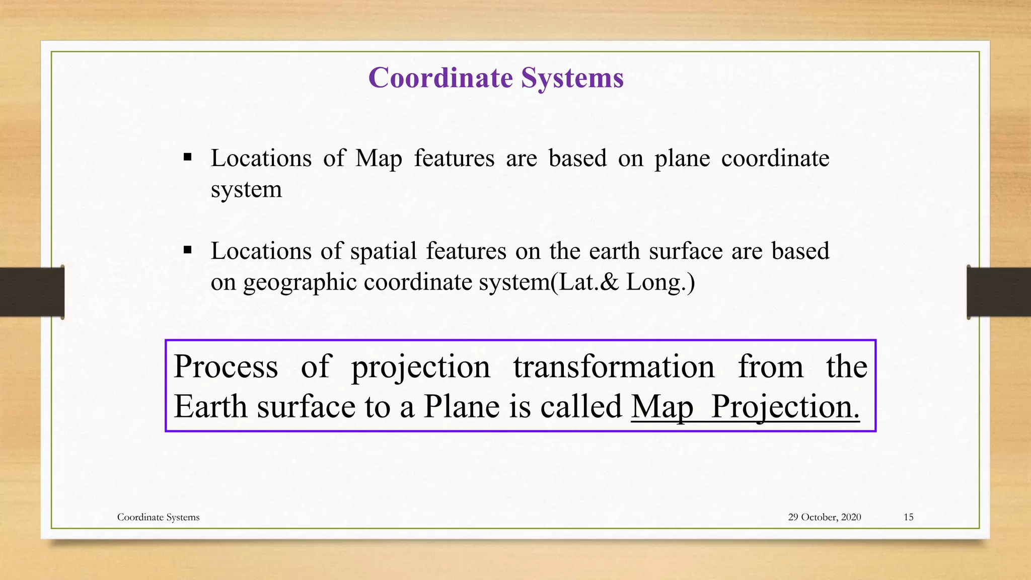 Coordinate Systems
 Locations of Map features are based on plane coordinate
system
 Locations of spatial features on the earth surface are based
on geographic coordinate system(Lat.& Long.)
Process of projection transformation from the
Earth surface to a Plane is called Map Projection.
29 October, 2020 15
Coordinate Systems
 
