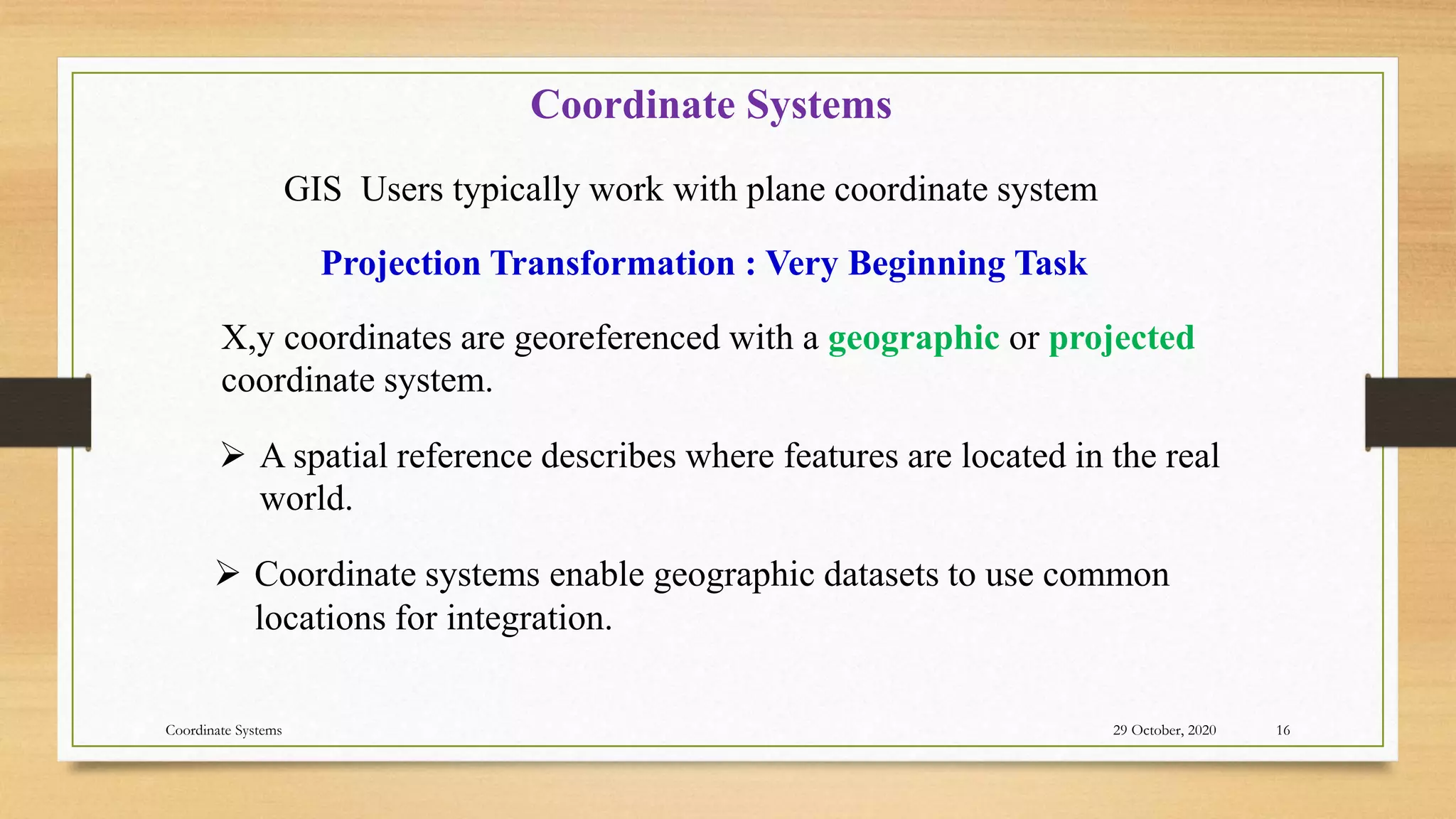29 October, 2020
Coordinate Systems 16
 A spatial reference describes where features are located in the real
world.
Coordinate Systems
X,y coordinates are georeferenced with a geographic or projected
coordinate system.
GIS Users typically work with plane coordinate system
Projection Transformation : Very Beginning Task
 Coordinate systems enable geographic datasets to use common
locations for integration.
 