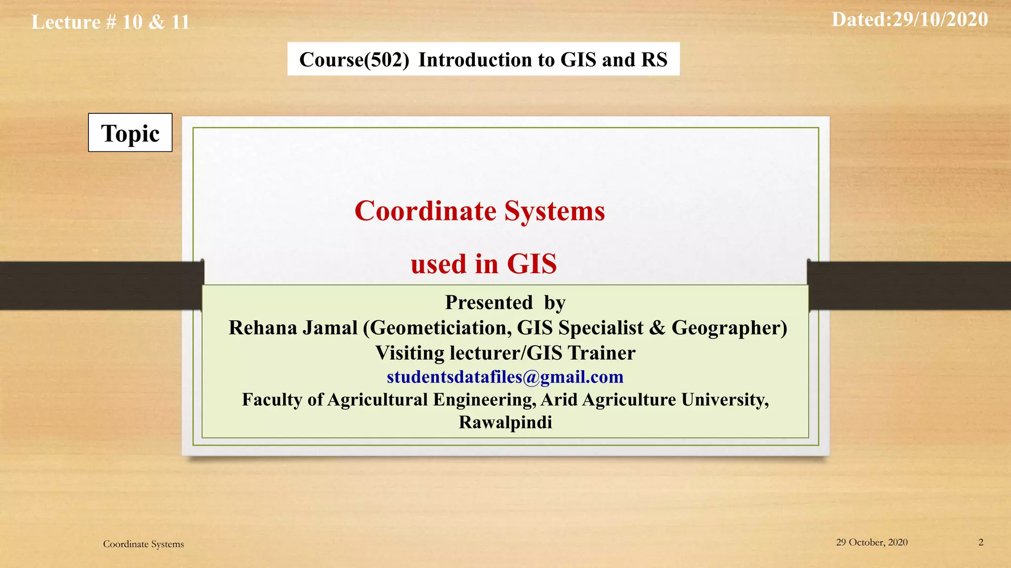 Lecture # 10 & 11 Dated:29/10/2020
Course(502) Introduction to GIS and RS
Topic
Presented by
Rehana Jamal (Geometiciation, GIS Specialist & Geographer)
Visiting lecturer/GIS Trainer
studentsdatafiles@gmail.com
Faculty of Agricultural Engineering, Arid Agriculture University,
Rawalpindi
Coordinate Systems
used in GIS
29 October, 2020 2
Coordinate Systems
 