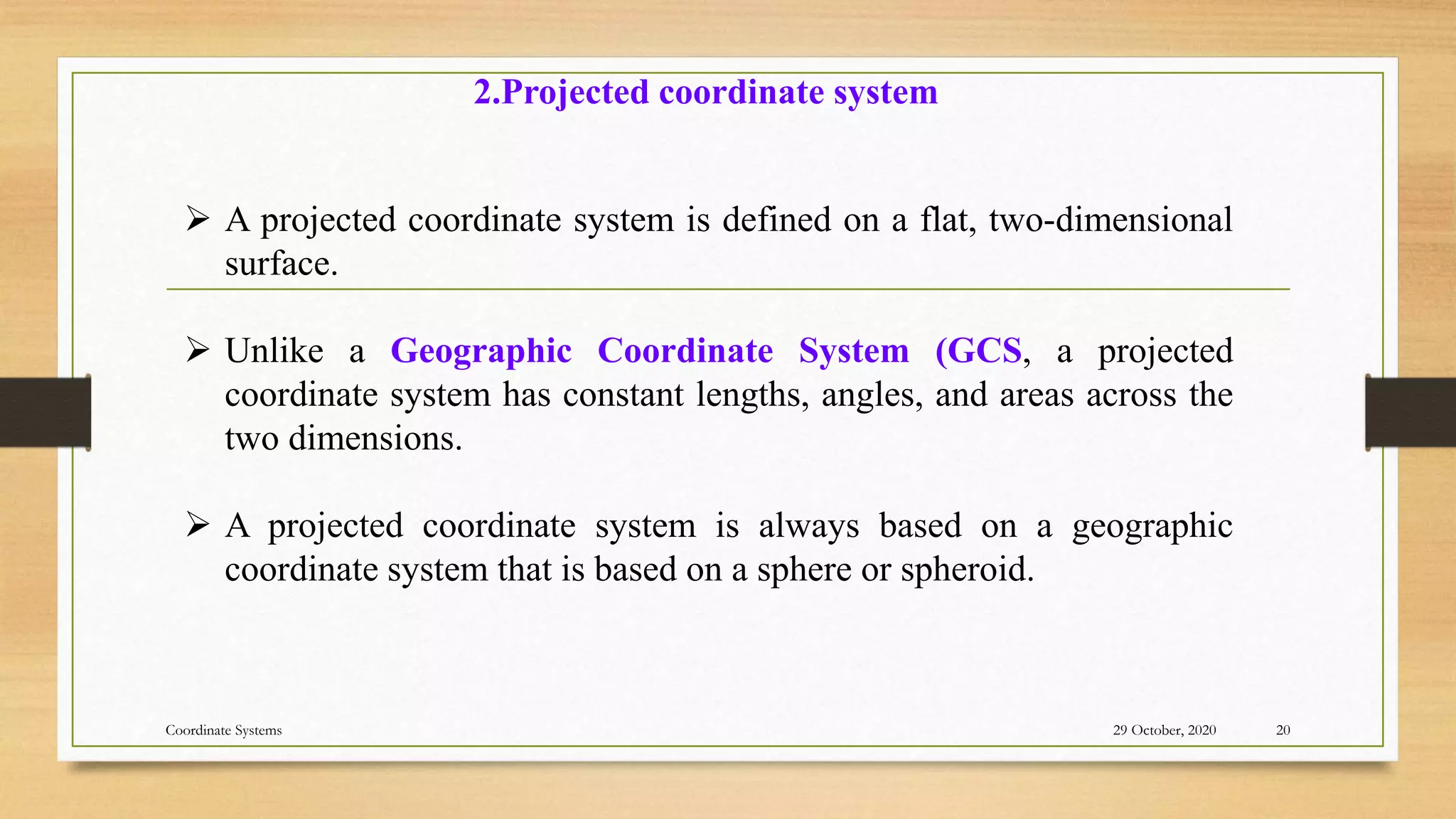  A projected coordinate system is defined on a flat, two-dimensional
surface.
 Unlike a Geographic Coordinate System (GCS, a projected
coordinate system has constant lengths, angles, and areas across the
two dimensions.
 A projected coordinate system is always based on a geographic
coordinate system that is based on a sphere or spheroid.
2.Projected coordinate system
29 October, 2020 20
Coordinate Systems
 