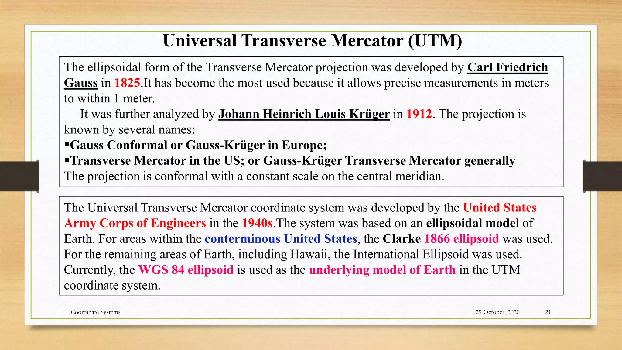 The ellipsoidal form of the Transverse Mercator projection was developed by Carl Friedrich
Gauss in 1825.It has become the most used because it allows precise measurements in meters
to within 1 meter.
It was further analyzed by Johann Heinrich Louis Krüger in 1912. The projection is
known by several names:
Gauss Conformal or Gauss-Krüger in Europe;
Transverse Mercator in the US; or Gauss-Krüger Transverse Mercator generally
The projection is conformal with a constant scale on the central meridian.
Universal Transverse Mercator (UTM)
The Universal Transverse Mercator coordinate system was developed by the United States
Army Corps of Engineers in the 1940s.The system was based on an ellipsoidal model of
Earth. For areas within the conterminous United States, the Clarke 1866 ellipsoid was used.
For the remaining areas of Earth, including Hawaii, the International Ellipsoid was used.
Currently, the WGS 84 ellipsoid is used as the underlying model of Earth in the UTM
coordinate system.
29 October, 2020 21
Coordinate Systems
 