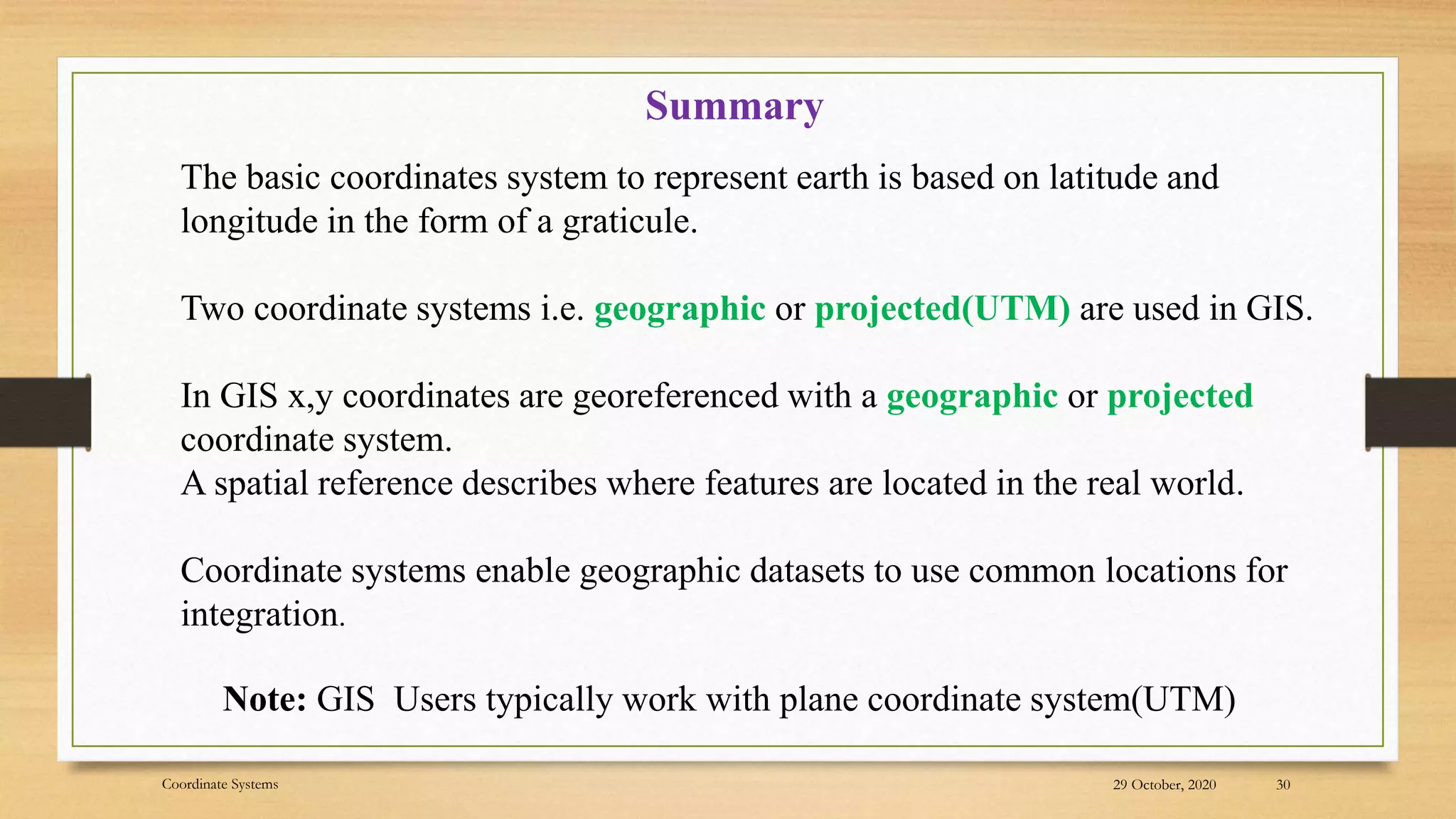 29 October, 2020
Coordinate Systems 30
Summary
The basic coordinates system to represent earth is based on latitude and
longitude in the form of a graticule.
Two coordinate systems i.e. geographic or projected(UTM) are used in GIS.
In GIS x,y coordinates are georeferenced with a geographic or projected
coordinate system.
A spatial reference describes where features are located in the real world.
Coordinate systems enable geographic datasets to use common locations for
integration.
Note: GIS Users typically work with plane coordinate system(UTM)
 