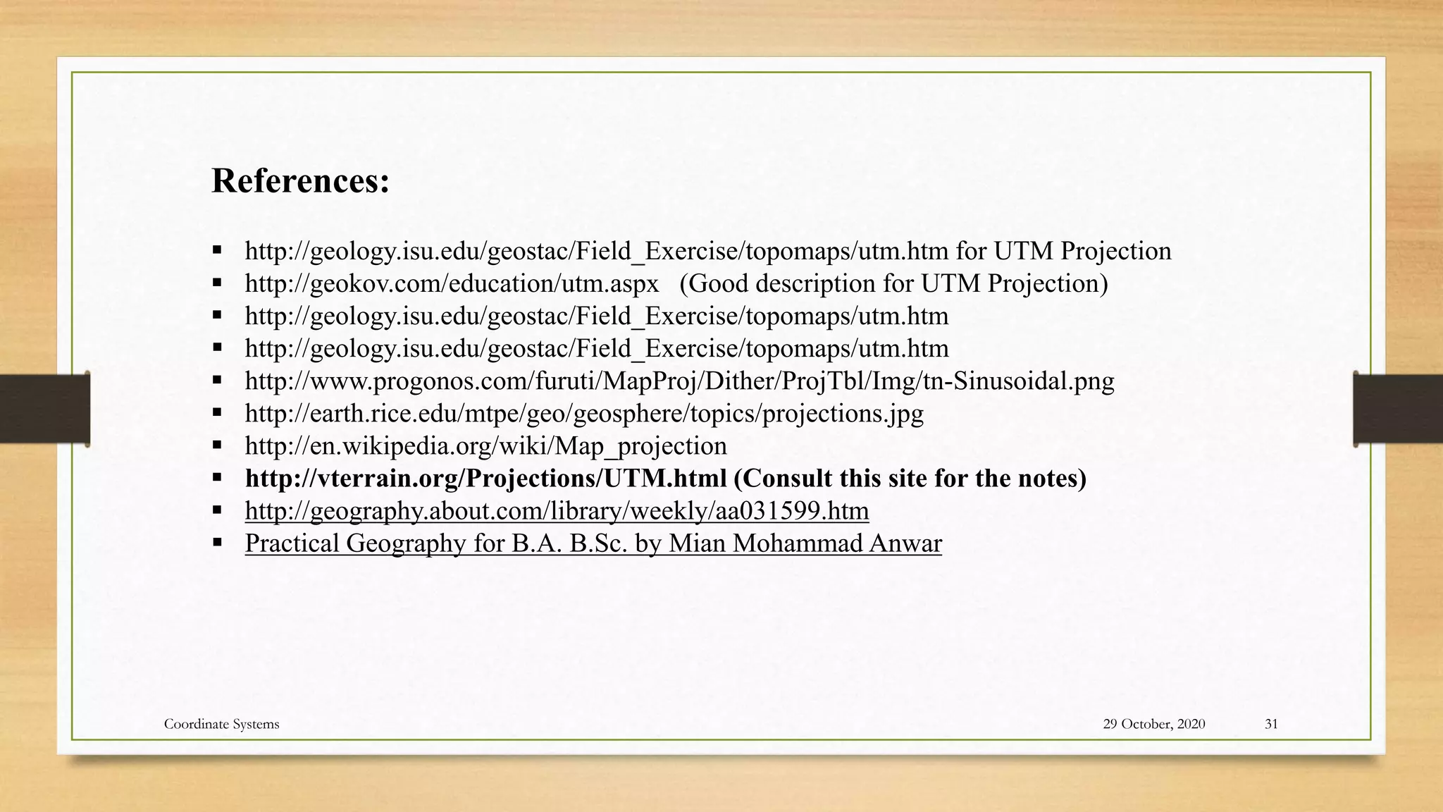 References:
 http://geology.isu.edu/geostac/Field_Exercise/topomaps/utm.htm for UTM Projection
 http://geokov.com/education/utm.aspx (Good description for UTM Projection)
 http://geology.isu.edu/geostac/Field_Exercise/topomaps/utm.htm
 http://geology.isu.edu/geostac/Field_Exercise/topomaps/utm.htm
 http://www.progonos.com/furuti/MapProj/Dither/ProjTbl/Img/tn-Sinusoidal.png
 http://earth.rice.edu/mtpe/geo/geosphere/topics/projections.jpg
 http://en.wikipedia.org/wiki/Map_projection
 http://vterrain.org/Projections/UTM.html (Consult this site for the notes)
 http://geography.about.com/library/weekly/aa031599.htm
 Practical Geography for B.A. B.Sc. by Mian Mohammad Anwar
29 October, 2020 31
Coordinate Systems
 