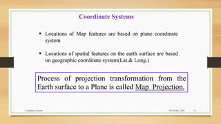 Coordinate Systems
 Locations of Map features are based on plane coordinate
system
 Locations of spatial features on the earth surface are based
on geographic coordinate system(Lat.& Long.)
Process of projection transformation from the
Earth surface to a Plane is called Map Projection.
29 October, 2020 15
Coordinate Systems
 