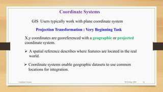 29 October, 2020
Coordinate Systems 16
 A spatial reference describes where features are located in the real
world.
Coordinate Systems
X,y coordinates are georeferenced with a geographic or projected
coordinate system.
GIS Users typically work with plane coordinate system
Projection Transformation : Very Beginning Task
 Coordinate systems enable geographic datasets to use common
locations for integration.
 