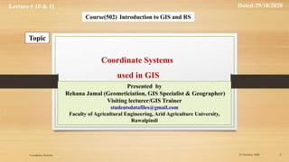 Lecture # 10 & 11 Dated:29/10/2020
Course(502) Introduction to GIS and RS
Topic
Presented by
Rehana Jamal (Geometiciation, GIS Specialist & Geographer)
Visiting lecturer/GIS Trainer
studentsdatafiles@gmail.com
Faculty of Agricultural Engineering, Arid Agriculture University,
Rawalpindi
Coordinate Systems
used in GIS
29 October, 2020 2
Coordinate Systems
 