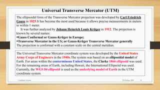 The ellipsoidal form of the Transverse Mercator projection was developed by Carl Friedrich
Gauss in 1825.It has become the most used because it allows precise measurements in meters
to within 1 meter.
It was further analyzed by Johann Heinrich Louis Krüger in 1912. The projection is
known by several names:
Gauss Conformal or Gauss-Krüger in Europe;
Transverse Mercator in the US; or Gauss-Krüger Transverse Mercator generally
The projection is conformal with a constant scale on the central meridian.
Universal Transverse Mercator (UTM)
The Universal Transverse Mercator coordinate system was developed by the United States
Army Corps of Engineers in the 1940s.The system was based on an ellipsoidal model of
Earth. For areas within the conterminous United States, the Clarke 1866 ellipsoid was used.
For the remaining areas of Earth, including Hawaii, the International Ellipsoid was used.
Currently, the WGS 84 ellipsoid is used as the underlying model of Earth in the UTM
coordinate system.
29 October, 2020 21
Coordinate Systems
 