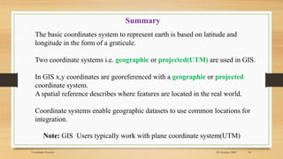 29 October, 2020
Coordinate Systems 30
Summary
The basic coordinates system to represent earth is based on latitude and
longitude in the form of a graticule.
Two coordinate systems i.e. geographic or projected(UTM) are used in GIS.
In GIS x,y coordinates are georeferenced with a geographic or projected
coordinate system.
A spatial reference describes where features are located in the real world.
Coordinate systems enable geographic datasets to use common locations for
integration.
Note: GIS Users typically work with plane coordinate system(UTM)
 