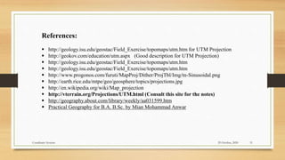 References:
 http://geology.isu.edu/geostac/Field_Exercise/topomaps/utm.htm for UTM Projection
 http://geokov.com/education/utm.aspx (Good description for UTM Projection)
 http://geology.isu.edu/geostac/Field_Exercise/topomaps/utm.htm
 http://geology.isu.edu/geostac/Field_Exercise/topomaps/utm.htm
 http://www.progonos.com/furuti/MapProj/Dither/ProjTbl/Img/tn-Sinusoidal.png
 http://earth.rice.edu/mtpe/geo/geosphere/topics/projections.jpg
 http://en.wikipedia.org/wiki/Map_projection
 http://vterrain.org/Projections/UTM.html (Consult this site for the notes)
 http://geography.about.com/library/weekly/aa031599.htm
 Practical Geography for B.A. B.Sc. by Mian Mohammad Anwar
29 October, 2020 31
Coordinate Systems
 